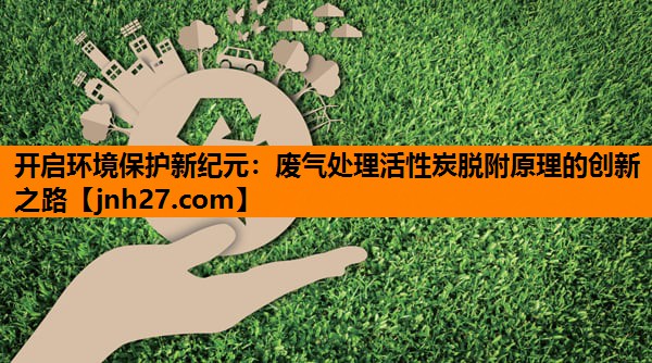 开启环境保护新纪元：废气处理活性炭脱附原理的创新之路