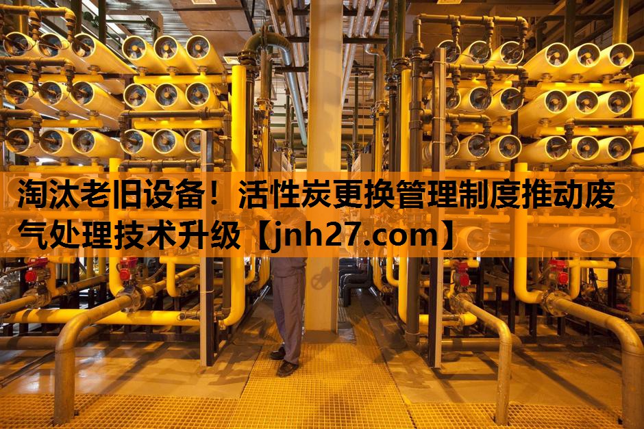 淘汰老旧设备！活性炭更换管理制度推动废气处理技术升级