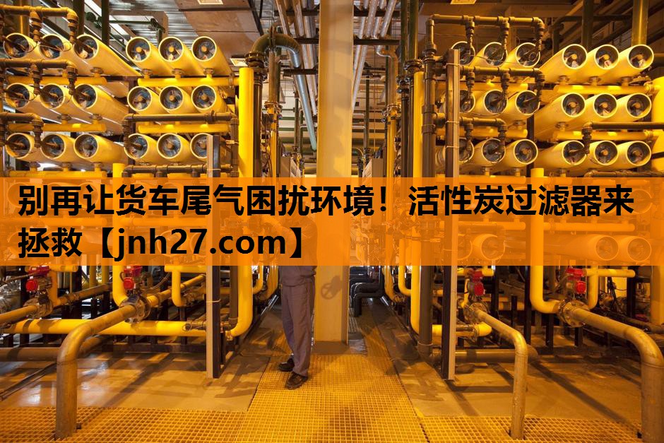 别再让货车尾气困扰环境！活性炭过滤器来拯救