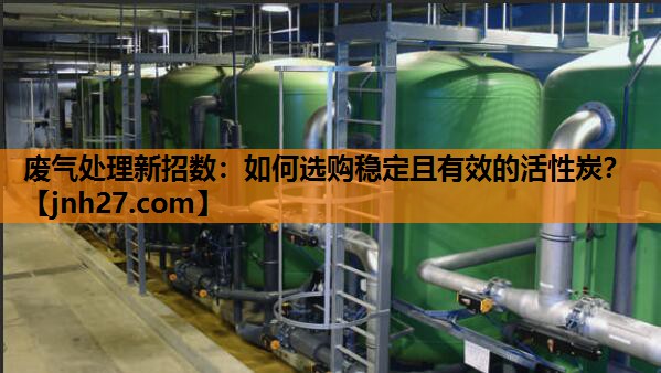 废气处理新招数：如何选购稳定且有效的活性炭？