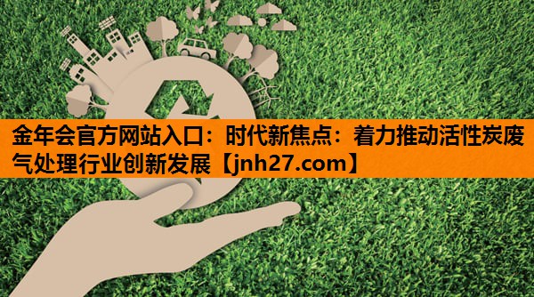 金年会官方网站入口：时代新焦点：着力推动活性炭废气处理行业创新发展