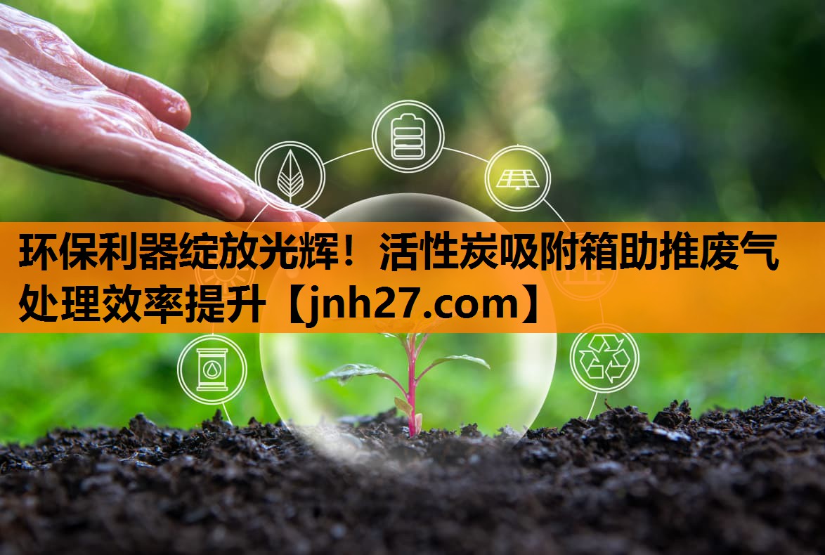 环保利器绽放光辉！活性炭吸附箱助推废气处理效率提升