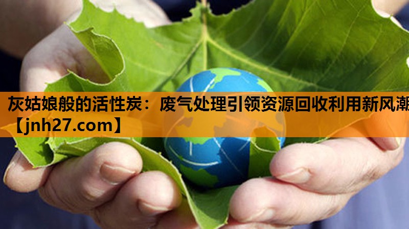 灰姑娘般的活性炭：废气处理引领资源回收利用新风潮