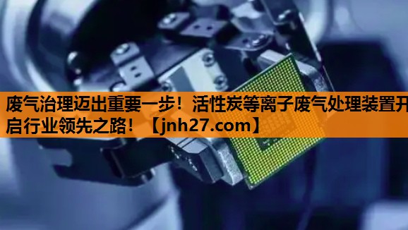 废气治理迈出重要一步！活性炭等离子废气处理装置开启行业领先之路！