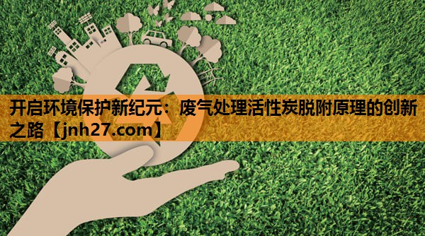 开启环境保护新纪元：废气处理活性炭脱附原理的创新之路