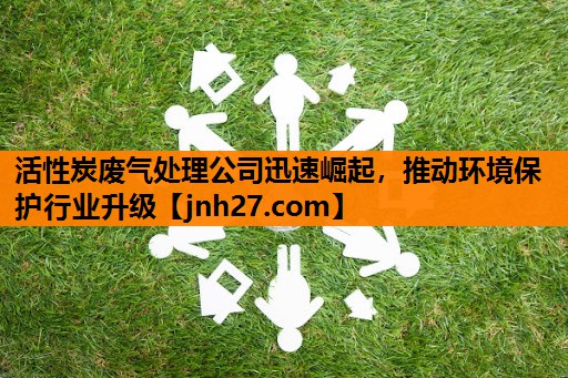活性炭废气处理公司迅速崛起，推动环境保护行业升级