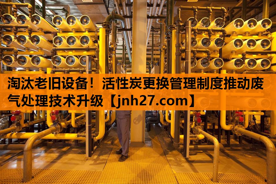 淘汰老旧设备！活性炭更换管理制度推动废气处理技术升级