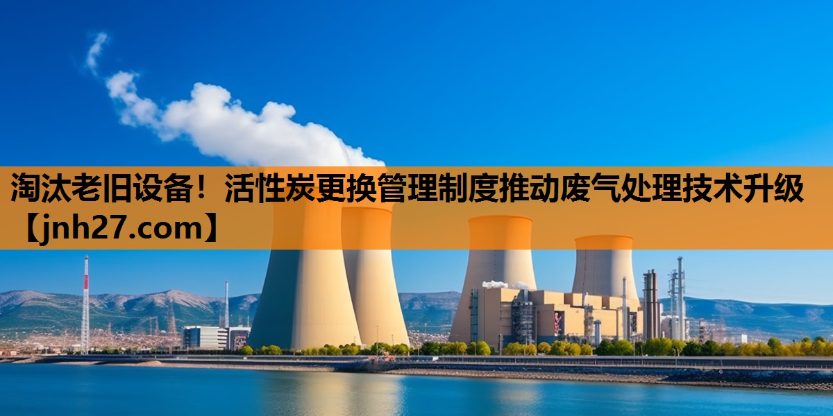 淘汰老旧设备！活性炭更换管理制度推动废气处理技术升级