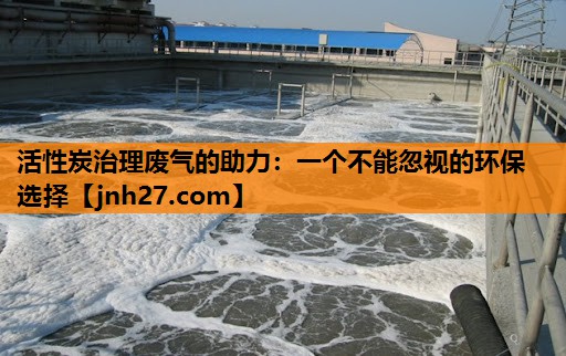 活性炭治理废气的助力：一个不能忽视的环保选择