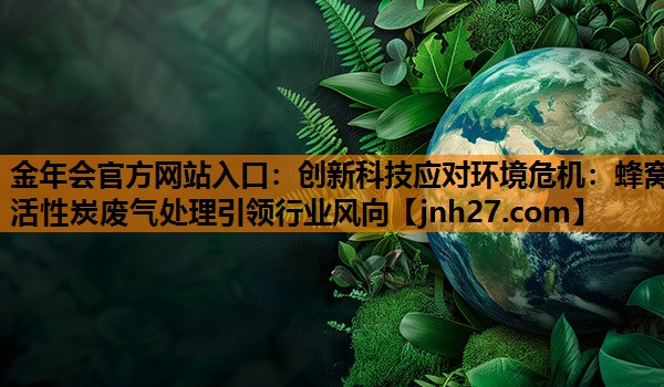 创新科技应对环境危机：蜂窝活性炭废气处理引领行业风向