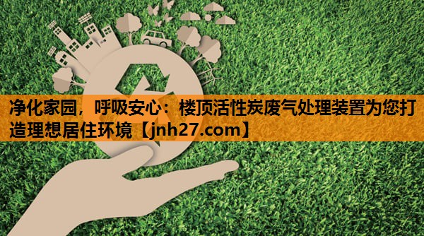 净化家园，呼吸安心：楼顶活性炭废气处理装置为您打造理想居住环境