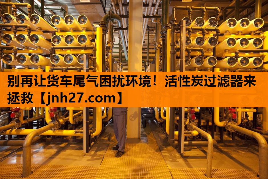 别再让货车尾气困扰环境！活性炭过滤器来拯救