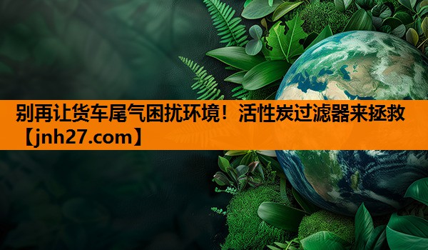 别再让货车尾气困扰环境！活性炭过滤器来拯救