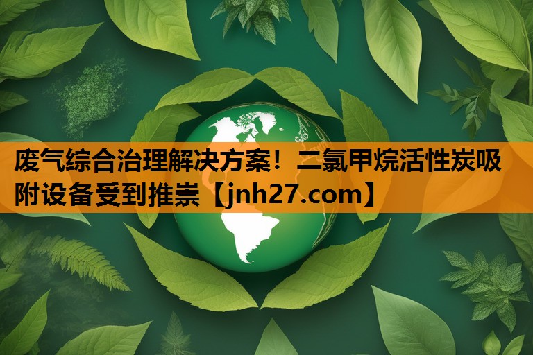废气综合治理解决方案！二氯甲烷活性炭吸附设备受到推崇