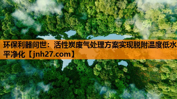 环保利器问世：活性炭废气处理方案实现脱附温度低水平净化