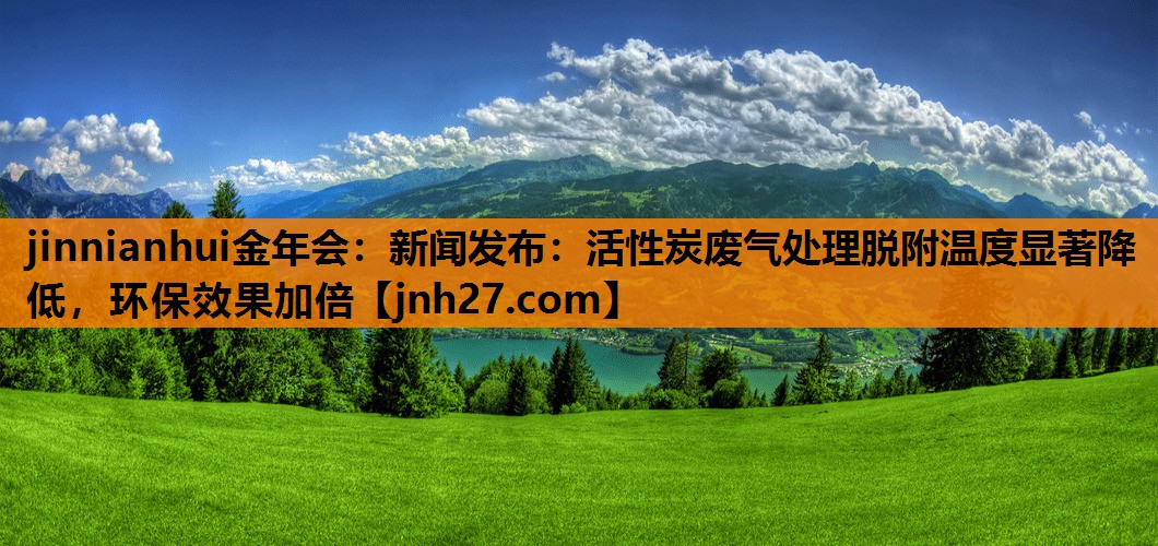 新闻发布：活性炭废气处理脱附温度显著降低，环保效果加倍