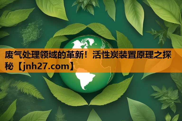 废气处理领域的革新！活性炭装置原理之探秘