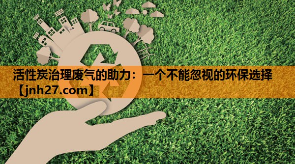 活性炭治理废气的助力：一个不能忽视的环保选择