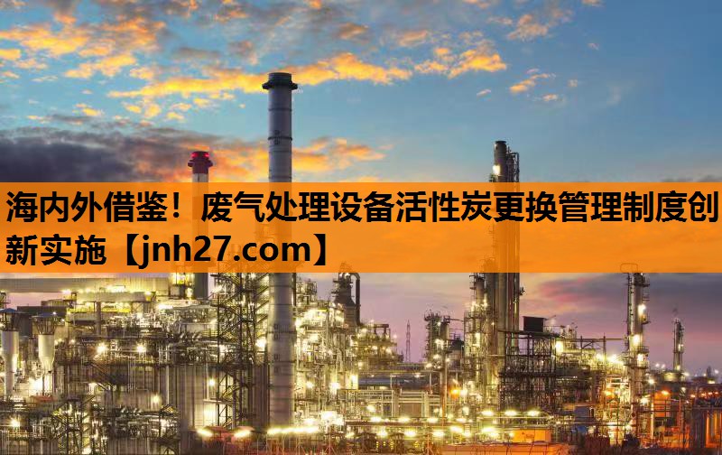 海内外借鉴！废气处理设备活性炭更换管理制度创新实施