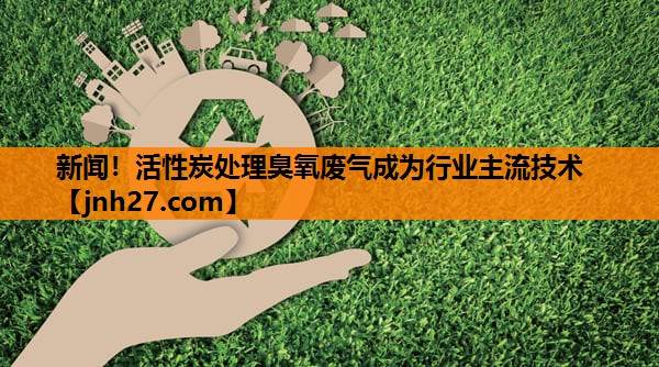 新闻！活性炭处理臭氧废气成为行业主流技术