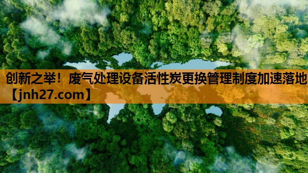 创新之举！废气处理设备活性炭更换管理制度加速落地