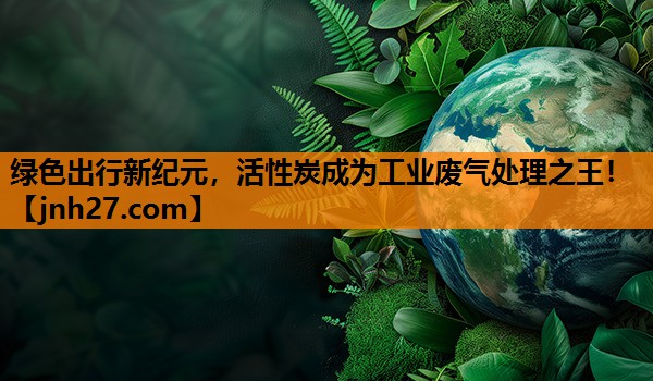 绿色出行新纪元，活性炭成为工业废气处理之王！