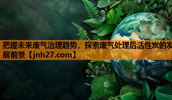 把握未来废气治理趋势，探索废气处理后活性炭的发展前景