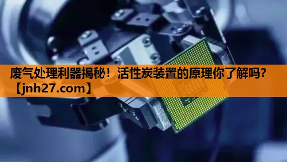 废气处理利器揭秘！活性炭装置的原理你了解吗？